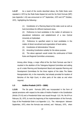 1.2.27

As a result of the events described above, the Mulki Rules were

repealed in 1973 by the Mulki Rules Repeal Act and the Six Point Formula (SPF)
(see Appendix 1.10) was announced on 21st September, 1973 and 22nd October,
1973, highlighting the following:(1)

Constitution of a Planning Board at the state Level as well as

Sub-Committees for different backward areas.
(2)

Preference to local candidates in the matter of admission to

educational institutions and establishment of a new Central
University at Hyderabad.
(3)

Preference to specified extent to local candidates in the

matter of direct recruitment and organization of local cadres.
(4)

Constitution of Administrative Tribunal.

(5)

Amending Constitution suitably for the above purpose.

(6)

The above approach would render the continuance of Mulki

Rules and Regional Committee unnecessary.
Among other things, a major effect of the Six Point Formula was that it
resulted in the abolition of the Telangana Regional Committee and setting
up of a state Planning and Development Board and separate Planning and
Development Committees for the three regions of the state. The States
Reorganization Act, in the meanwhile, had already provided for location of
Benches of the High Court, in other parts of the state as and when
required.
1.3

Andhra Pradesh (1973 – 2000)

1.3.01

The Six point

Formula (SPF) was incorporated in the form of

special provisions with respect to the state of Andhra Pradesh in the Constitution
(Article 371-D) and a Presidential Order was issued through G.O. Ms. No 674 on
February 20, 1975, to mark the beginning of the implementation of the Formula.
Copy of the Presidential Order is at Appendix 1.11. The interregnum between
September, 1973, when the formula was evolved, and February, 1975, when
37

 