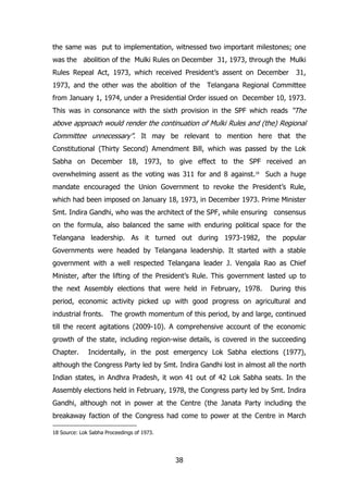 the same was put to implementation, witnessed two important milestones; one
was the abolition of the Mulki Rules on December 31, 1973, through the Mulki
Rules Repeal Act, 1973, which received President‟s assent on December
1973, and the other was the abolition of the

31,

Telangana Regional Committee

from January 1, 1974, under a Presidential Order issued on December 10, 1973.
This was in consonance with the sixth provision in the SPF which reads “The

above approach would render the continuation of Mulki Rules and (the) Regional
Committee unnecessary”. It may be relevant to mention here that the
Constitutional (Thirty Second) Amendment Bill, which was passed by the Lok
Sabha on December 18, 1973, to give effect to the SPF received an
overwhelming assent as the voting was 311 for and 8 against.18 Such a huge
mandate encouraged the Union Government to revoke the President‟s Rule,
which had been imposed on January 18, 1973, in December 1973. Prime Minister
Smt. Indira Gandhi, who was the architect of the SPF, while ensuring consensus
on the formula, also balanced the same with enduring political space for the
Telangana leadership. As it turned out during 1973-1982, the popular
Governments were headed by Telangana leadership. It started with a stable
government with a well respected Telangana leader J. Vengala Rao as Chief
Minister, after the lifting of the President‟s Rule. This government lasted up to
the next Assembly elections that were held in February, 1978.

During this

period, economic activity picked up with good progress on agricultural and
industrial fronts.

The growth momentum of this period, by and large, continued

till the recent agitations (2009-10). A comprehensive account of the economic
growth of the state, including region-wise details, is covered in the succeeding
Chapter.

Incidentally, in the post emergency Lok Sabha elections (1977),

although the Congress Party led by Smt. Indira Gandhi lost in almost all the north
Indian states, in Andhra Pradesh, it won 41 out of 42 Lok Sabha seats. In the
Assembly elections held in February, 1978, the Congress party led by Smt. Indira
Gandhi, although not in power at the Centre (the Janata Party including the
breakaway faction of the Congress had come to power at the Centre in March
18 Source: Lok Sabha Proceedings of 1973.

38

 