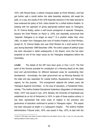 1977, with Morarji Desai, a veteran Congress leader as Prime Minister), and had
got further split a month before the state Assembly elections, still swept the
polls. In a way, the results of the 1978 Assembly elections in the state seemed to
have endorsed the policy of Smt. Indira Gandhi for a unified Andhra Pradesh. In
keeping with her approach of giving appropriate political space to Telangana,
Dr. M. Chenna Reddy, earlier a well known protagonist of separate Telangana,
became the Chief Minister on March 6, 1978, and reportedly announced that

“separate Telangana is no longer an issue”.19 It is another matter that, since
1982, no leader from Telangana took reins of Andhra Pradesh as Chief Minister,
except Dr. M. Chenna Reddy who was Chief Minister for a brief period of one
year during December 1989-December 1990. The entire subject of political space
has been discussed in detail subsequently in the Report, since this has been
projected as one of the major issues by the Telangana delegations before the
Committee.
1.3.02

The details of the SPF have been given in Para 1.2.27. The first

point of the formula provided for constitution of a Planning Board at the state
level and sub-Committees for different backward areas for accelerating their
development. Accordingly, the state government set up Planning Board(s) for
the state and also separately for coastal Andhra, Rayalaseema and Telangana
regions, for this purpose.

This arrangement replaced the sixteen years old

Telangana Regional Committee. In the area of education, a Presidential Order,
namely, “The Andhra Pradesh Educational Institutions (Regulation of Admissions)
Order, 1974” was issued in July, 1974. Besides, the University of Hyderabad was
established by an Act of Parliament in 1974. In spite of these positive actions, it
has been represented that some areas of neglect in the provision and
governance of education continued to persist in Telangana region. This aspect
has been discussed at length in a subsequent Chapter.

The Andhra Pradesh

Administrative Tribunal order, 1975, was issued in May, 1975, to deal with the
19 Rao,P.V 1994 History and Culture of Andhra Pradesh-From the Earliest Times to 1991, in, Rao, P.R. (ed), New Delhi,
Sterling Publishers Private Limited, p 330

39

 