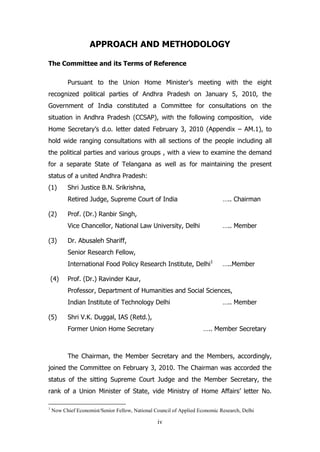 APPROACH AND METHODOLOGY
The Committee and its Terms of Reference
Pursuant to the Union Home Minister’s meeting with the eight
recognized political parties of Andhra Pradesh on January 5, 2010, the
Government of India constituted a Committee for consultations on the
situation in Andhra Pradesh (CCSAP), with the following composition, vide
Home Secretary’s d.o. letter dated February 3, 2010 (Appendix – AM.1), to
hold wide ranging consultations with all sections of the people including all
the political parties and various groups , with a view to examine the demand
for a separate State of Telangana as well as for maintaining the present
status of a united Andhra Pradesh:
(1)

Shri Justice B.N. Srikrishna,
Retired Judge, Supreme Court of India

(2)

….. Chairman

Prof. (Dr.) Ranbir Singh,
Vice Chancellor, National Law University, Delhi

(3)

….. Member

Dr. Abusaleh Shariff,
Senior Research Fellow,
International Food Policy Research Institute, Delhi1

(4)

…..Member

Prof. (Dr.) Ravinder Kaur,
Professor, Department of Humanities and Social Sciences,
Indian Institute of Technology Delhi

(5)

….. Member

Shri V.K. Duggal, IAS (Retd.),
Former Union Home Secretary

….. Member Secretary

The Chairman, the Member Secretary and the Members, accordingly,
joined the Committee on February 3, 2010. The Chairman was accorded the
status of the sitting Supreme Court Judge and the Member Secretary, the
rank of a Union Minister of State, vide Ministry of Home Affairs’ letter No.
1

Now Chief Economist/Senior Fellow, National Council of Applied Economic Research, Delhi

iv

 