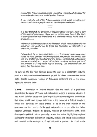 inspired the Telugu-speaking people when they yearned and struggled for
several decades to form a unified Andhra Pradesh……..
It was really the will of the Telugu-speaking people which prevailed over
the proposal of some people to retain the old Hyderabad state
………
……..
……..
It is true that that the Question of linguistic states was very much a part
of the national movement. There was no getting away from it. The Units
of every part which was in existence at a time were formed on the basis of
language……….
There is an overall rationality in the formation of our various states and we
should be very careful not to break this foundation of rationality in a
momentary passion…….
I stand firmly for an integrated State………… It does not matter how many
States we have, you still will be neighbours and you still will have to deal
with one another in a hundred and one things. Thinking that just because
you are separated, you can get rid of these people or we have got rid of
this problem is a very facile way of thinking. Our experience has not
shown that this comes true.
To sum up, the Six Point Formula paved the way for a reasonably enduring
political stability and sustained economic growth for about three decades in the
state, despite occasional voicing of Telangana sentiment and a few minor
agitations here and there.
1.3.04

Formation of Andhra Pradesh was the result of a protracted

struggle for the cause of Telugu sub-nationalism seeking a separate identity. It
also made common cause with other linguistic and cultural regional identities so
that states could have greater autonomy in the mould of a federal structure,
which was perceived by these entities to be in the best interest of the
governance of the country. In the post independence period, while the Indian
National Congress, through its policies, focused on nationalistic spirit, there
developed a political culture, gradually, across the states, highlighting regional
aspirations which took the form of linguistic, cultural and ethnic sub-nationalism
and resulted in the emergence of regional political parties.
41

As noted in the

 