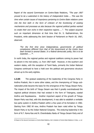 Report of the second Commission on Centre-State Relations, “The year 1967

proved to be a watershed in the history of Independent India….. This was the
time when certain issues of importance pertaining to Centre-State relations came
into the fore both in the form of criticism of the functioning of existing
mechanisms and processes as also because the regional political parties wanted
to create their own niche in their respective regions……”. The subject acquired
such an important dimension at that time that Dr. S. Radhakrishnan, the
President, while addressing the Joint Session of Parliament on March 18, 1967,
observed:

“For the first time since Independence, governments of political
complexions different from that of the Government at the Centre have
been formed in several States. In a federal democratic polity, this is to be
expected…….”20.
In north India, the regional parties and regional coalitions coming to power had
its advent in the mid sixties, i.e. from 1967 itself. However, in the southern and
western states, with the exception of Tamil Nadu, primarily the Indian National
Congress continued to have a hold over the political and governance structure
almost up to the early eighties.
1.3.05

The gradual weakening of the leadership of the Congress Party in

Andhra Pradesh, like in some other states, and the championing of Telugu subnationalist pride became the basis for the emergence of the Telugu Desam Party.
The impact of the birth of Telugu Desam was that it greatly overshadowed the
regional political divisions that had existed in the form of Telangana, coastal
Andhra and Rayalaseema.

Another important aspect of the growth of Telugu

Desam Party was that, with this development, it was able to establish a veritable
two party system in Andhra Pradesh within a few years of its formation in 1982.
Starting from 1982 till now, Andhra Pradesh has been ruled either by Telugu
Desam Party or by the Indian National Congress. The enduring leadership in the
form of N.T. Rama Rao and N. Chandrababu Naidu of Telugu Desam Party and of

20 Report of the Second Commission on Centre-State Relations, Vol.I ,Evolution of Centre-State Relations in India, p. xvii

42

 