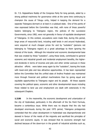 Dr. Y.S. Rajasekhara Reddy of the Congress Party for long periods, aided by a
strong political machinery for governance while at the same time continuing to
champion the cause of Telugu unity, helped in keeping the demand for a
separate Telangana dormant or at best in a subdued state. One of the points of
view expressed before the Committee was that, with none of these powerful
leaders belonging to Telangana region, the policies of the successive
Governments, since 1982, were not generally in favour of equitable development
of Telangana. In this context, accusations were made that, during this period,
large areas of resourceful land, including wakf lands in and around Hyderabad,
were acquired at much cheaper prices for and by “outsiders” (persons not
belonging to Telangana region) at a great advantage to them ignoring the
interest of the locals. Although the industrial and economic developmental base
that was created by these “outsiders”, using these lands, contributed to general
economic and industrial growth and incidental employment benefits, the higherend dividends in terms of incomes and jobs and other similar avenues in these
attractive

efforts

were taken away again by the “outsiders”, leaving the locals

with lower-end jobs and less attractive opportunities. It has been represented
before the Committee that the unified state of Andhra Pradesh was maintained
more through financial and political machinations than by giving equal and
equitable opportunities to Telangana region and its people. All these aspects
covering the political space, economic and other developmental issues including
those related to land use and employment are dealt with extensively in the
subsequent Chapters.
1.3.06

In the meanwhile, the economic development and urbanization of

the city of Hyderabad, particularly in the aftermath of the Six Point Formula,
became a contentious issue. While there was no dispute that the city had
developed enormously during the post 1975 period, Telangana protagonists
contended that the urban development in Hyderabad was disproportionate and
skewed in favour of the needs of the migrants and sacrificed the principles of
social and economic equity. It was stressed that its economic strength had
declined because of the down-turn in the growth of industrial activities such as,
43

 
