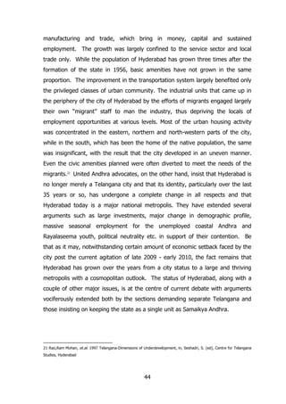 manufacturing and trade, which bring in money, capital and sustained
employment. The growth was largely confined to the service sector and local
trade only. While the population of Hyderabad has grown three times after the
formation of the state in 1956, basic amenities have not grown in the same
proportion. The improvement in the transportation system largely benefited only
the privileged classes of urban community. The industrial units that came up in
the periphery of the city of Hyderabad by the efforts of migrants engaged largely
their own “migrant” staff to man the industry, thus depriving the locals of
employment opportunities at various levels. Most of the urban housing activity
was concentrated in the eastern, northern and north-western parts of the city,
while in the south, which has been the home of the native population, the same
was insignificant, with the result that the city developed in an uneven manner.
Even the civic amenities planned were often diverted to meet the needs of the
migrants.21 United Andhra advocates, on the other hand, insist that Hyderabad is
no longer merely a Telangana city and that its identity, particularly over the last
35 years or so, has undergone a complete change in all respects and that
Hyderabad today is a major national metropolis. They have extended several
arguments such as large investments, major change in demographic profile,
massive seasonal employment for the unemployed coastal Andhra and
Rayalaseema youth, political neutrality etc. in support of their contention. Be
that as it may, notwithstanding certain amount of economic setback faced by the
city post the current agitation of late 2009 - early 2010, the fact remains that
Hyderabad has grown over the years from a city status to a large and thriving
metropolis with a cosmopolitan outlook. The status of Hyderabad, along with a
couple of other major issues, is at the centre of current debate with arguments
vociferously extended both by the sections demanding separate Telangana and
those insisting on keeping the state as a single unit as Samaikya Andhra.

21 Rao,Ram Mohan, et.al. 1997 Telangana-Dimensions of Underdevelopment, in, Seshadri, S. (ed), Centre for Telangana
Studies, Hyderabad

44

 