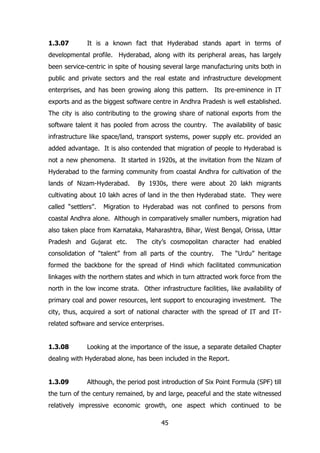 1.3.07

It is a known fact that Hyderabad stands apart in terms of

developmental profile. Hyderabad, along with its peripheral areas, has largely
been service-centric in spite of housing several large manufacturing units both in
public and private sectors and the real estate and infrastructure development
enterprises, and has been growing along this pattern. Its pre-eminence in IT
exports and as the biggest software centre in Andhra Pradesh is well established.
The city is also contributing to the growing share of national exports from the
software talent it has pooled from across the country. The availability of basic
infrastructure like space/land, transport systems, power supply etc. provided an
added advantage. It is also contended that migration of people to Hyderabad is
not a new phenomena. It started in 1920s, at the invitation from the Nizam of
Hyderabad to the farming community from coastal Andhra for cultivation of the
lands of Nizam-Hyderabad.

By 1930s, there were about 20 lakh migrants

cultivating about 10 lakh acres of land in the then Hyderabad state. They were
called “settlers”.

Migration to Hyderabad was not confined to persons from

coastal Andhra alone. Although in comparatively smaller numbers, migration had
also taken place from Karnataka, Maharashtra, Bihar, West Bengal, Orissa, Uttar
Pradesh and Gujarat etc.

The city‟s cosmopolitan character had enabled

consolidation of “talent” from all parts of the country.

The “Urdu” heritage

formed the backbone for the spread of Hindi which facilitated communication
linkages with the northern states and which in turn attracted work force from the
north in the low income strata. Other infrastructure facilities, like availability of
primary coal and power resources, lent support to encouraging investment. The
city, thus, acquired a sort of national character with the spread of IT and ITrelated software and service enterprises.
1.3.08

Looking at the importance of the issue, a separate detailed Chapter

dealing with Hyderabad alone, has been included in the Report.
1.3.09

Although, the period post introduction of Six Point Formula (SPF) till

the turn of the century remained, by and large, peaceful and the state witnessed
relatively impressive economic growth, one aspect which continued to be
45

 