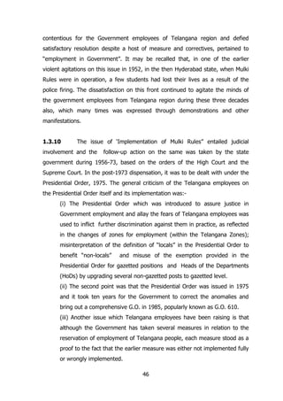 contentious for the Government employees of Telangana region and defied
satisfactory resolution despite a host of measure and correctives, pertained to
“employment in Government”. It may be recalled that, in one of the earlier
violent agitations on this issue in 1952, in the then Hyderabad state, when Mulki
Rules were in operation, a few students had lost their lives as a result of the
police firing. The dissatisfaction on this front continued to agitate the minds of
the government employees from Telangana region during these three decades
also, which many times was expressed through demonstrations and other
manifestations.
1.3.10

The issue of „Implementation of Mulki Rules” entailed judicial

involvement and the

follow-up action on the same was taken by the state

government during 1956-73, based on the orders of the High Court and the
Supreme Court. In the post-1973 dispensation, it was to be dealt with under the
Presidential Order, 1975. The general criticism of the Telangana employees on
the Presidential Order itself and its implementation was:(i) The Presidential Order which was introduced to assure justice in
Government employment and allay the fears of Telangana employees was
used to inflict further discrimination against them in practice, as reflected
in the changes of zones for employment (within the Telangana Zones);
misinterpretation of the definition of “locals” in the Presidential Order to
benefit “non-locals”

and misuse of the exemption provided in the

Presidential Order for gazetted positions and Heads of the Departments
(HoDs) by upgrading several non-gazetted posts to gazetted level.
(ii) The second point was that the Presidential Order was issued in 1975
and it took ten years for the Government to correct the anomalies and
bring out a comprehensive G.O. in 1985, popularly known as G.O. 610.
(iii) Another issue which Telangana employees have been raising is that
although the Government has taken several measures in relation to the
reservation of employment of Telangana people, each measure stood as a
proof to the fact that the earlier measure was either not implemented fully
or wrongly implemented.
46

 