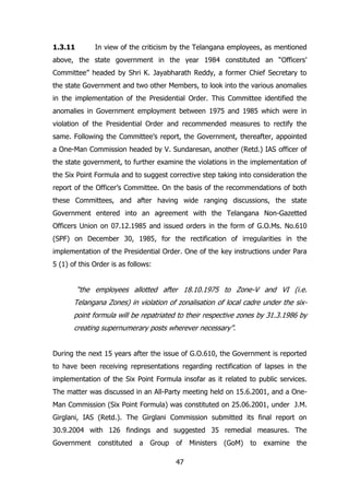 1.3.11

In view of the criticism by the Telangana employees, as mentioned

above, the state government in the year 1984 constituted an “Officers‟
Committee” headed by Shri K. Jayabharath Reddy, a former Chief Secretary to
the state Government and two other Members, to look into the various anomalies
in the implementation of the Presidential Order. This Committee identified the
anomalies in Government employment between 1975 and 1985 which were in
violation of the Presidential Order and recommended measures to rectify the
same. Following the Committee‟s report, the Government, thereafter, appointed
a One-Man Commission headed by V. Sundaresan, another (Retd.) IAS officer of
the state government, to further examine the violations in the implementation of
the Six Point Formula and to suggest corrective step taking into consideration the
report of the Officer‟s Committee. On the basis of the recommendations of both
these Committees, and after having wide ranging discussions, the state
Government entered into an agreement with the Telangana Non-Gazetted
Officers Union on 07.12.1985 and issued orders in the form of G.O.Ms. No.610
(SPF) on December 30, 1985, for the rectification of irregularities in the
implementation of the Presidential Order. One of the key instructions under Para
5 (1) of this Order is as follows:

“the employees allotted after 18.10.1975 to Zone-V and VI (i.e.
Telangana Zones) in violation of zonalisation of local cadre under the sixpoint formula will be repatriated to their respective zones by 31.3.1986 by
creating supernumerary posts wherever necessary”.
During the next 15 years after the issue of G.O.610, the Government is reported
to have been receiving representations regarding rectification of lapses in the
implementation of the Six Point Formula insofar as it related to public services.
The matter was discussed in an All-Party meeting held on 15.6.2001, and a OneMan Commission (Six Point Formula) was constituted on 25.06.2001, under J.M.
Girglani, IAS (Retd.). The Girglani Commission submitted its final report on
30.9.2004 with 126 findings and suggested 35 remedial measures. The
Government

constituted

a

Group

of
47

Ministers

(GoM)

to

examine

the

 
