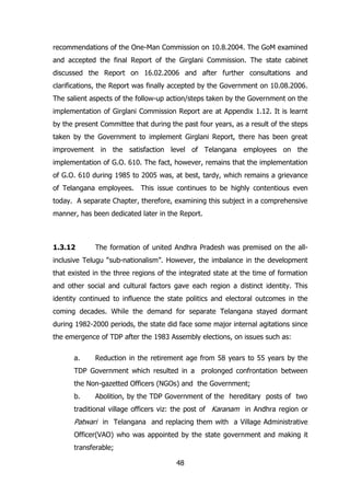 recommendations of the One-Man Commission on 10.8.2004. The GoM examined
and accepted the final Report of the Girglani Commission. The state cabinet
discussed the Report on 16.02.2006 and after further consultations and
clarifications, the Report was finally accepted by the Government on 10.08.2006.
The salient aspects of the follow-up action/steps taken by the Government on the
implementation of Girglani Commission Report are at Appendix 1.12. It is learnt
by the present Committee that during the past four years, as a result of the steps
taken by the Government to implement Girglani Report, there has been great
improvement in the satisfaction level of Telangana employees on the
implementation of G.O. 610. The fact, however, remains that the implementation
of G.O. 610 during 1985 to 2005 was, at best, tardy, which remains a grievance
of Telangana employees.

This issue continues to be highly contentious even

today. A separate Chapter, therefore, examining this subject in a comprehensive
manner, has been dedicated later in the Report.

1.3.12

The formation of united Andhra Pradesh was premised on the all-

inclusive Telugu “sub-nationalism”. However, the imbalance in the development
that existed in the three regions of the integrated state at the time of formation
and other social and cultural factors gave each region a distinct identity. This
identity continued to influence the state politics and electoral outcomes in the
coming decades. While the demand for separate Telangana stayed dormant
during 1982-2000 periods, the state did face some major internal agitations since
the emergence of TDP after the 1983 Assembly elections, on issues such as:
a.

Reduction in the retirement age from 58 years to 55 years by the

TDP Government which resulted in a prolonged confrontation between
the Non-gazetted Officers (NGOs) and the Government;
b.

Abolition, by the TDP Government of the hereditary posts of two

traditional village officers viz: the post of Karanam in Andhra region or

Patwari in Telangana and replacing them with a Village Administrative
Officer(VAO) who was appointed by the state government and making it
transferable;
48

 