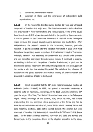 c.

Anti-Arrack movement by women

d.

Assertion of Dalits and the emergence of independent Dalit

organizations; etc.
1.3.13

In the meanwhile, the state during the last 30 years also witnessed

the growth of Naxalism in a major way. The Naxal movement in Andhra Pradesh
was the product of many combinations and various factors. Some of the issues
listed in sub-para 1.3.12 above also contributed to the growth of this movement.
It had its genesis in the Communist movement of 1945-51 in the Telangana
region involving the peasant struggle against Zamindari and landlordism. After
independence, the people‟s support to the movement, however, gradually
receded. It got re-generated after the Naxalbari movement in 1968-69 in West
Bengal and the problem spread to northern Andhra Pradesh including Telangana.
Although, Naxalism was treated by the Government as a law and order problem
and was controlled appreciably through various means, it continued to expand,
establishing its influence in the politics of Andhra Pradesh and, in particular, in
the electoral politics. Reportedly, different political parties did seek the support of
the naxals at election time during this period. The details of the influence of
Naxalism on the polity, economy and internal security of Andhra Pradesh are
discussed in a separate Chapter in the Report.

1.3.14

It will be recalled that the BJP, in its national executive meeting at

Kakinada (Andhra Pradesh) in 1997, had passed a resolution supporting a
separate state for Telangana. Accordingly, in the 1998 Lok Sabha elections, BJP
gave the slogan “One Vote, Two States”. It received more votes in the Telangana
region. Taking advantage of this position, TDP, which, by then, had started
implementing the new economic reform programme of the Centre and had to
leave its electoral alliance with the left, made BJP its ally in 1999 Lok Sabha and
state Assembly elections. Both parties gained through this alliance. BJP won
seven out of the eight Lok Sabha seats it contested while TDP won 29 Lok Sabha
seats.

In the State Assembly elections, TDP won 179 seats and formed the

Government. In the meantime, driven by the situation prevailing in the state,
49

 