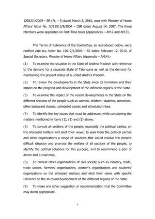 12012/1/2009 – SR (Pt. – I) dated March 3, 2010, read with Ministry of Home
Affairs’ letter No. IV/12013/9/2004 – CSR dated August 14, 2007. The three
Members were appointed on Part-Time basis (Appendices – AM.2 and AM.3).

The Terms of Reference of the Committee, as reproduced below, were
notified vide d.o. letter No. 12012/1/2009 – SR dated February 12, 2010, of
Special Secretary, Ministry of Home Affairs (Appendix – AM.4):(1)

To examine the situation in the State of Andhra Pradesh with reference

to the demand for a separate State of Telangana as well as the demand for
maintaining the present status of a united Andhra Pradesh.
(2)

To review the developments in the State since its formation and their

impact on the progress and development of the different regions of the State.
(3)

To examine the impact of the recent developments in the State on the

different sections of the people such as women, children, students, minorities,
other backward classes, scheduled castes and scheduled tribes.
(4)

To identify the key issues that must be addressed while considering the

matters mentioned in items (1), (2) and (3) above.
(5)

To consult all sections of the people, especially the political parties, on

the aforesaid matters and elicit their views; to seek from the political parties
and other organizations a range of solutions that would resolve the present
difficult situation and promote the welfare of all sections of the people; to
identify the optimal solutions for this purpose; and to recommend a plan of
action and a road map.
(6)

To consult other organizations of civil society such as industry, trade,

trade unions, farmers’ organizations, women’s organizations and students’
organizations on the aforesaid matters and elicit their views with specific
reference to the all round development of the different regions of the State.
(7)

To make any other suggestion or recommendation that the Committee

may deem appropriate.

v

 