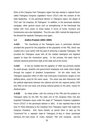 MLAs of the Congress from Telangana region had also started a regional forum
called Telangana Congress Legislators Forum (TCLF) with the consent of the
state leadership. In the panchayat election in Telangana region, the slogan of
TCLF was “Jai Congress, Jai Telangana”. In addition, in the panchayat elections
campaign, other general issues such as strengthening of the Panchayati Raj
bodies with more power to these bodies in terms of funds, functions and
functionaries were also highlighted. Thus the year 2001 marked the beginning of
the demand for separate Telangana once again.
1.4

Andhra Pradesh (2001-2009)

1.4.01

The resurfacing of the Telangana issue in panchayat elections

provided the ground for the projection of the popularity of the TRS, which was
created only a year earlier with the goal of achieving a separate Telangana. TRS
provided the Telangana cause with all the needed ideological and logistical
support to keep the momentum going.

In the process, the party tried to

maintain electoral prominence both at the state and at the Centre.
1.4.02

It may be recalled that the agitation of 1969 was primarily started

by social groups, students and government employees and made active largely
through the support of dissident Congressmen.

On the other hand, the

Telangana separation effort of 2001 had multi-party involvement, largely on the
political plane, vying for the same cause. The cause was also interwoven with
the political alignments between the national and the two regional parties (TDP
and TRS) on the one hand, and among national parties on the other, mainly for
electoral gains.

1.4.03

As noted earlier, with the coming of the TRS and the position on

Telangana taken by the BJP, the state unit of the Congress Party had also
projected Telangana cause under the aegis of “Telangana Congress Legislators
Forum (TCLF)” in the panchayat election in 2001. It was reported that at that
time 41 MLAs belonging to the Congress from Telangana region had urged the
Congress President,

Smt. Sonia Gandhi, to permit them to take up the

“movement” for a separate state of Telangana. In fact, in these panchayat
elections, the main cause of rivalry between TRS and Congress
50

was the

 
