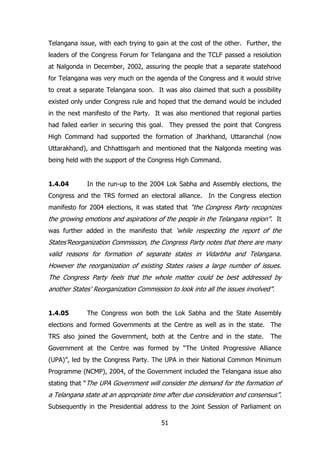 Telangana issue, with each trying to gain at the cost of the other. Further, the
leaders of the Congress Forum for Telangana and the TCLF passed a resolution
at Nalgonda in December, 2002, assuring the people that a separate statehood
for Telangana was very much on the agenda of the Congress and it would strive
to creat a separate Telangana soon. It was also claimed that such a possibility
existed only under Congress rule and hoped that the demand would be included
in the next manifesto of the Party. It was also mentioned that regional parties
had failed earlier in securing this goal. They pressed the point that Congress
High Command had supported the formation of Jharkhand, Uttaranchal (now
Uttarakhand), and Chhattisgarh and mentioned that the Nalgonda meeting was
being held with the support of the Congress High Command.

1.4.04

In the run-up to the 2004 Lok Sabha and Assembly elections, the

Congress and the TRS formed an electoral alliance. In the Congress election
manifesto for 2004 elections, it was stated that “the Congress Party recognizes

the growing emotions and aspirations of the people in the Telangana region”. It
was further added in the manifesto that „while respecting the report of the

States‟Reorganization Commission, the Congress Party notes that there are many
valid reasons for formation of separate states in Vidarbha and Telangana.
However the reorganization of existing States raises a large number of issues.
The Congress Party feels that the whole matter could be best addressed by
another States‟ Reorganization Commission to look into all the issues involved”.
1.4.05

The Congress won both the Lok Sabha and the State Assembly

elections and formed Governments at the Centre as well as in the state. The
TRS also joined the Government, both at the Centre and in the state.

The

Government at the Centre was formed by “The United Progressive Alliance
(UPA)”, led by the Congress Party. The UPA in their National Common Minimum
Programme (NCMP), 2004, of the Government included the Telangana issue also
stating that “The UPA Government will consider the demand for the formation of

a Telangana state at an appropriate time after due consideration and consensus”.
Subsequently in the Presidential address to the Joint Session of Parliament on
51

 