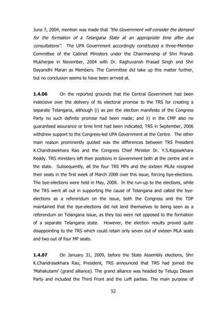 June 7, 2004, mention was made that “the Government will consider the demand

for the formation of a Telangana State at an appropriate time after due
consultations”. The UPA Government accordingly constituted a three-Member
Committee of the Cabinet Ministers under the Chairmanship of Shri Pranab
Mukherjee in November, 2004 with Dr. Raghuvansh Prasad Singh and Shri
Dayanidhi Maran as Members. The Committee did take up this matter further,
but no conclusion seems to have been arrived at.
1.4.06

On the reported grounds that the Central Government had been

indecisive over the delivery of its electoral promise to the TRS for creating a
separate Telangana, although (i) as per the election manifesto of the Congress
Party no such definite promise had been made; and ii) in the CMP also no
guaranteed assurance or time limit had been indicated, TRS in September, 2006
withdrew support to the Congress-led UPA Government at the Centre. The other
main reason prominently quoted was the differences between TRS President
K.Chandrasekhara Rao and the Congress Chief Minister Dr. Y.S.Rajasekhara
Reddy. TRS ministers left their positions in Government both at the centre and in
the state. Subsequently, all the four TRS MPs and the sixteen MLAs resigned
their seats in the first week of March 2008 over this issue, forcing bye-elections.
The bye-elections were held in May, 2008. In the run-up to the elections, while
the TRS went all out in supporting the cause of Telangana and called the byeelections as a referendum on the issue, both the Congress and the TDP
maintained that the bye-elections did not lend themselves to being seen as a
referendum on Telangana issue, as they too were not opposed to the formation
of a separate Telangana state.

However, the election results proved quite

disappointing to the TRS which could retain only seven out of sixteen MLA seats
and two out of four MP seats.
1.4.07

On January 31, 2009, before the State Assembly elections, Shri

K.Chandrasekhara Rao, President, TRS announced that TRS had joined the
„Mahakutami‟ (grand alliance). The grand alliance was headed by Telugu Desam
Party and included the Third Front and the Left parties. The main purpose of
52

 