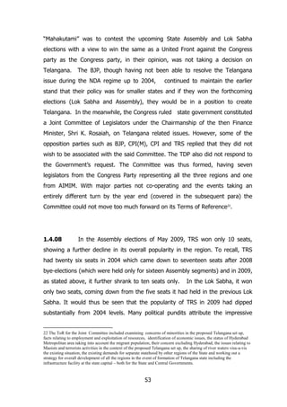 “Mahakutami” was to contest the upcoming State Assembly and Lok Sabha
elections with a view to win the same as a United Front against the Congress
party as the Congress party, in their opinion, was not taking a decision on
Telangana.

The BJP, though having not been able to resolve the Telangana

issue during the NDA regime up to 2004,

continued to maintain the earlier

stand that their policy was for smaller states and if they won the forthcoming
elections (Lok Sabha and Assembly), they would be in a position to create
Telangana. In the meanwhile, the Congress ruled state government constituted
a Joint Committee of Legislators under the Chairmanship of the then Finance
Minister, Shri K. Rosaiah, on Telangana related issues. However, some of the
opposition parties such as BJP, CPI(M), CPI and TRS replied that they did not
wish to be associated with the said Committee. The TDP also did not respond to
the Government‟s request. The Committee was thus formed, having seven
legislators from the Congress Party representing all the three regions and one
from AIMIM. With major parties not co-operating and the events taking an
entirely different turn by the year end (covered in the subsequent para) the
Committee could not move too much forward on its Terms of Reference22.

1.4.08

In the Assembly elections of May 2009, TRS won only 10 seats,

showing a further decline in its overall popularity in the region. To recall, TRS
had twenty six seats in 2004 which came down to seventeen seats after 2008
bye-elections (which were held only for sixteen Assembly segments) and in 2009,
as stated above, it further shrank to ten seats only.

In the Lok Sabha, it won

only two seats, coming down from the five seats it had held in the previous Lok
Sabha. It would thus be seen that the popularity of TRS in 2009 had dipped
substantially from 2004 levels. Many political pundits attribute the impressive

22 The ToR for the Joint Committee included examining concerns of minorities in the proposed Telangana set up,
facts relating to employment and exploitation of resources, identification of economic issues, the status of Hyderabad
Metropolitan area taking into account the migrant population, their concern excluding Hyderabad, the issues relating to
Maoists and terrorists activities in the context of the proposed Telangana set up, the sharing of river waters visa-a-vis
the existing situation, the existing demands for separate statehood by other regions of the State and working out a
strategy for overall development of all the regions in the event of formation of Telangana state including the
infrastructure facility at the state capital – both for the State and Central Governments.

53

 