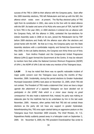 success of the TRS in 2004 to their alliance with the Congress party. Soon after
the 2009 Assembly elections, TRS left Mahakutami and tied up with the BJP, the
alliance which

exists

even

at present. The flip-flop electoral policy of TRS

right from its constitution in 2001, also came to the fore with its latest alliance
with the BJP. Its leader and some of its MLAs who were part of TDP, had left TDP
to form TRS in the year 2001; in 2004 elections it entered into an alliance with
the Congress Party, left the alliance in 2006, contested the bye-elections for
sixteen Assembly seats in 2008 on its own, joined the Mahakutami led by TDP
before 2009 elections and finally left the alliance soon after the elections and
joined hands with the BJP. Be that as it may, the Congress party won the State
Assembly elections with a comfortable majority and formed the Government in
May 2009. In the Lok Sabha elections, the Congress won thirty three out of forty
two seats

from Andhra Pradesh and the Congress-led United Progressive

Alliance (UPA-2) again formed the Government at the Centre. It may be relevant
to mention here that unlike the National Common Minimum Programme (NCMP)
of UPA-1, the NCMP of UPA-2 did not make any mention of the Telangana issue.
1.4.09

It may be noted that there was no specific noticeable incident of

major public concern over the Telangana issue during the months of MayNovember, 2009. Incidentally, during this period elections to Greater Hyderabad
Municipal Corporation (GHMC) took place on November 23, 2009, which TRS did
not contest. The President of TRS made a statement that „since we have a larger

agenda like attainment of a separate Telangana we have decided not to
participate in the GHMC Polls which is a minor issue having no great
consequence‟. He also made a statement that, instead, his party was making an
elaborate plan for the indefinite fast to be undertaken by him in the last week
November, 2009. However, other parties held that TRS did not contest these
elections as the party did not have any support in greater Hyderabad.
Notwithstanding this, TRS once again started taking an aggressive posture on the
Telangana issue from November 2009 onwards. The Chief Minister, Dr. Y.S.
Rajasekhara Reddy suddenly passed away in a helicopter crash on September 2,
2009.

On

November 9, 2009, the TRS president Chandrasekhar Rao wrote to
54

 