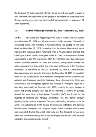 the President of India about his intention to go on fast-unto-death in order to
fulfil the hopes and aspirations of the people of Telangana for a separate state.
He also publicly announced that the intended fast would start on November, 29,
2009, as planned.
1.5

Andhra Pradesh (November 29, 2009 – December 31, 2010)

1.5.01

The events and happenings in the state in the last one year starting

from November 29, 2009 are still quite fresh in public memory. To recall, as
announced earlier, TRS President, K. Chandrasekhara Rao started his fast-untodeath on November 29, 2009 demanding that the Central Government should
introduce the Telangana Bill in Parliament. Prior to his undertaking the fast, TRS
called upon student bodies, employees unions and various non-gazetted officials‟
organizations to join the movement. After the Telangana issue had resurfaced
around Assembly elections of 1999, the students, non-gazetted officials and
other organizations at this point of time once again got involved in the Telangana
movement. On the day of his fast, i.e. November 29, 2009, K. Chandrasekhara
Rao was arrested and taken to Khammam. On November 30, 2009 he reportedly
broke his fast but resumed it soon thereafter under pressure from vociferous and
agitating pro-Telangana elements. Following these developments, there was
simultaneous and wide-spread agitation and violence in Telangana region for a
few days, particularly on December 6-7, 2009, resulting in major damage to
public and private property and loss of life including a number of suicides.
Around the same time, a Joint Action Committee (JAC) was formed by the
students of Osmania and Kakatiya universities. The JAC started seriously
agitating for the cause of a separate Telangana, demanding an assurance for the
same. The agitations led to the closure of educational institutions and business
establishments throughout the Telangana region. Public transport services were
also suspended. During this period, reportedly over five thousand persons were
taken into preventive custody with a view to bringing the law and order situation
created by the agitations under control.

55

 