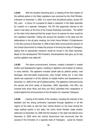 1.5.02

With the situation becoming grim, a meeting of the floor leaders of

the political parties in the State Legislature was convened by the Chief Minister,
K.Rosaiah on December 7, 2009. It is learnt that all political parties, except CPI
(M), were

in favour of a proposal to adopt a resolution in the State Assembly

for creation of a separate Telangana. The CPI (M) apparently referred to the
stand it had taken at the time of the Pranab Mukherjee Committee. The AIMIM
on the other hand observed that the proper forum to express its views would be
the Legislative Assembly. Taking into account the situation in the state and the
deliberations in this all party meeting, the Union Home Minister, P.Chidambaram
in the late evening of December 9, 2009 at New Delhi announced the decision of
the Central Government to initiate the process of forming the state of Telangana,
adding that an appropriate resolution would be moved in the State Assembly.
Based on this development TRS President, Chandrasekhara Rao gave up his fast
and the agitation was called off.
1.5.03

The above announcement, however, created a backlash in coastal

Andhra and Rayalaseema regions, resulting in agitations and eruption of violence
in many districts. The agitations included bandh calls by political parties, road
blockages, fast-unto-death programmes, relay hunger strikes etc. A near total

bandh was organized in all the districts of coastal Andhra and Rayalaseema on
December 11, 2009 at the call of political parties. The agitations continued during
the second and third weeks of December, 2009. Reportedly, nine MPs, one
hundred forty three MLAs and forty one MLCs submitted their resignations in
protest against the announcement on the formation of a separate Telangana.
1.5.04

Looking at the totality of the situation, including the intensity of the

backlash and the strong sentiments expressed through agitations in all the
regions of the state as also the near vertical division on the issue among the
major political parties in the state, the Union Home Minister made another
statement on December 23, 2009 that the situation in the state had altered since
December 9, 2009 when the Central Government had announced that the

process of the formation of a separate state of Telangana
56

would be initiated

 