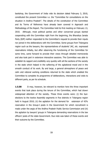 backdrop, the Government of India vide its decision dated February 3, 2010,
constituted the present Committee i.e. the “Committee for consultations on the
situation in Andhra Pradesh”. The details of the constitution of the Committee
and its Terms of Reference have already been covered in Approach and
Methodology of the Report. The Committee held its first meeting on February 13,
2010.

Although, most political parties and other concerned groups started

cooperating with the Committee right from the beginning, the Bharatiya Janata
Party (BJP) neither responded to the Committee‟s request to provide their inputs
nor joined in the deliberations with the Committee. Some groups from Telangana
region such as the lawyers, the representatives of students‟ JAC, etc. expressed
reservations initially, but after observing the functioning of the Committee for
some time, came forward to provide their views through detailed memoranda
and also took part in extensive interactive sessions. The Committee was able to
establish its rapport and credibility very quickly with all the sections of the society
in the state which helped in the softening of the agitational mood and in the
smooth conduct of its work. By and large, a general atmosphere of peace and
calm and rational working conditions returned to the state which enabled the
Committee to complete its programme of deliberations, interactions and visits to
different parts, as per its schedule.
1.5.08

It may, however, be relevant to mention here the three important

events that took place during the tenure of the Committee, which had drawn
widespread attention of the society. These three events were: (i) the byeelections to the twelve Assembly segments in five districts in Telangana region
held in August 2010; (ii) the agitation for the demand for

extension of 42%

reservation in the Group-I posts in the Government for which recruitment is
made under the aegis of the Andhra Pradesh Public Service Commission and (iii)
the agitation by lawyers‟ groups in Telangana demanding reservations in the law
officers‟ posts of the state Government. Due note was taken of these events and
their outcome by the Committee.

59

 