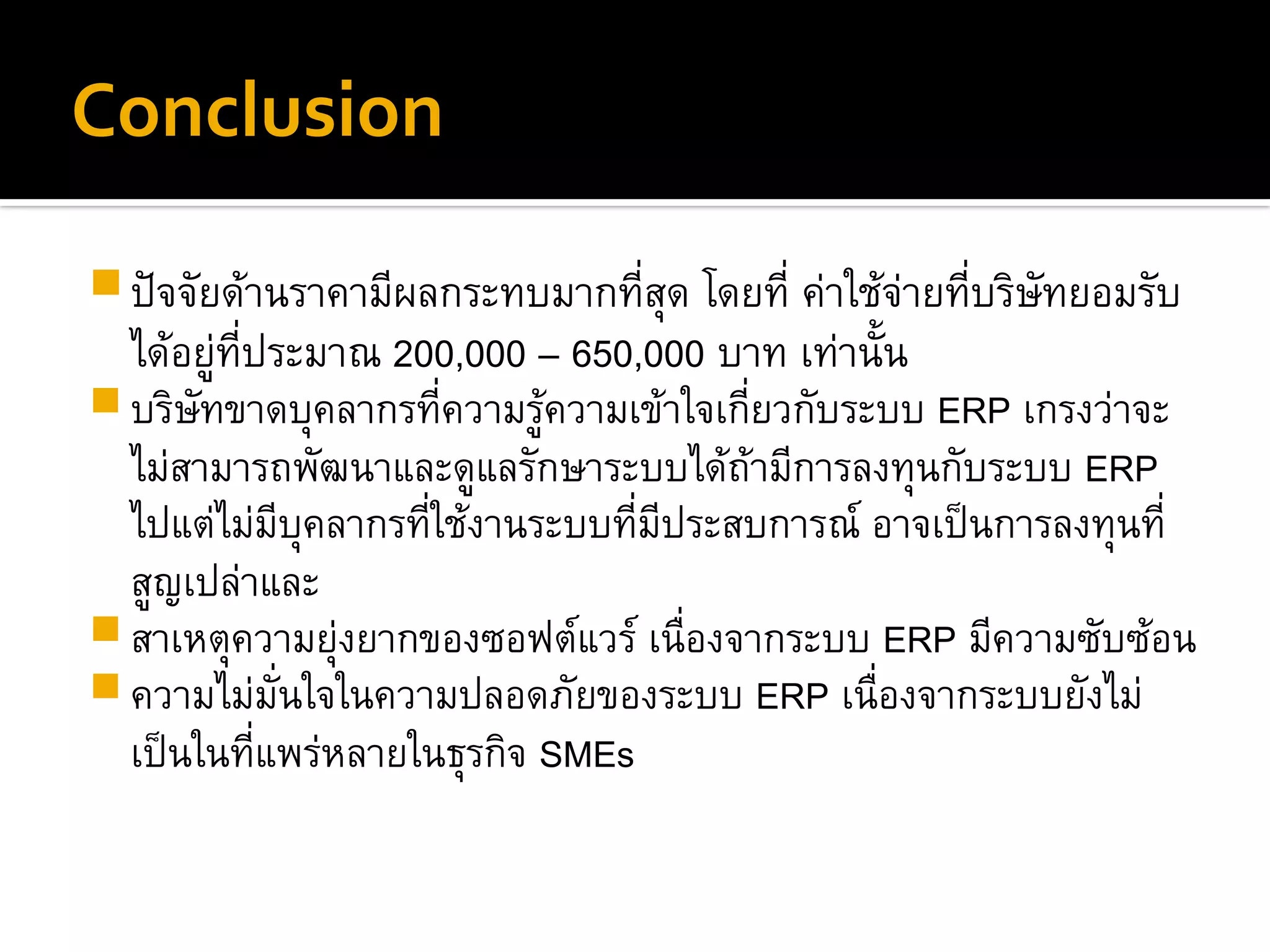 Conclusion
ปัจจัยด้านราคามีผลกระทบมากที่สุด โดยที่ ค่าใช้จ่ายที่บริษัทยอมรับ
ได้อยู่ที่ประมาณ 200,000 – 650,000 บาท เท่านั้น
บริษัทขาดบุคลากรที่ความรู้ความเข้าใจเกี่ยวกับระบบ ERP เกรงว่าจะ
ไม่สามารถพัฒนาและดูแลรักษาระบบได้ถ้ามีการลงทุนกับระบบ ERP
ไปแต่ไม่มีบุคลากรที่ใช้งานระบบที่มีประสบการณ์ อาจเป็นการลงทุนที่
สูญเปล่าและ
สาเหตุความยุ่งยากของซอฟต์แวร์ เนื่องจากระบบ ERP มีความซับซ้อน
ความไม่มั่นใจในความปลอดภัยของระบบ ERP เนื่องจากระบบยังไม่
เป็นในที่แพร่หลายในธุรกิจ SMEs
 