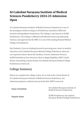 Sri Lakshmi Narayana Institute of Medical
Sciences Pondicherry 2024-25 Admission
Open
Sri Lakshmi Narayana Institute of Medical Sciences Puducherry is one of
the prestigious medical colleges in Pondicherry, founded in 2006 and
located in Kudupakkam Pondicherry. The College is also known as SLIMS
Pondicherry. The College is affiliated with Bharath University (Deemed),
Chennai, and approved by the NMC. It is one of the leading Deemed Medical
College in Pondicherry.
Hey Students, if you are looking forward to pursuing your career in medical
education at Sri Lakshmi Narayana Medical College Puducherry, then you
are required to know about the Facilities, Courses, Admission Process,
SLIMS Pondicherry Fees Structure, How to Apply Eligibility, NEET Cutoff,
Result, Counselling, Contact Details, Sri Lakshmi Narayana Medical College
Pondicherry reviews etc.
College Summary
Before we complete the college review, let us look at the critical details of
Sri Lakshmi Narayana Institute of Medical Sciences Puducherry. For
admission purposes, students must provide their NEET scorecard.
Name of Institute
Sri Lakshmi Narayana Institute of
Medical Sciences Puducherry
Popular Name
SLIMS Pondicherry, Sri Lakshmi
Narayana Medical College Pondicherry
 