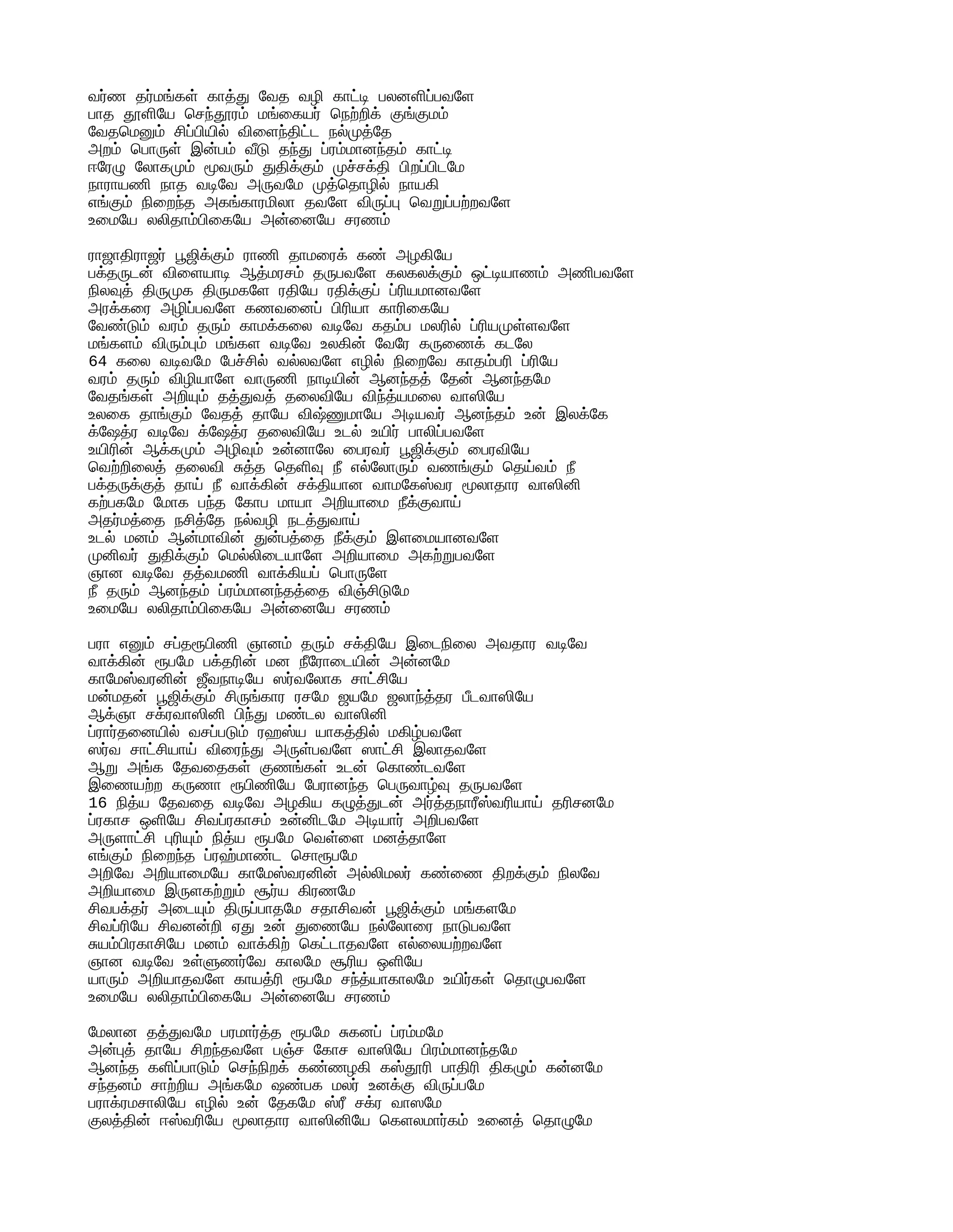 வர்ண தர்மங்கள் காத்து வேத வழி காட்டி பலனளிப்பவளே
பாத தூளியே செந்தூரம் மங்கையர் நெற்றிக் குங்குமம்
வேதமெனும் சிப்பியில் விளைந்திட்ட நல்முத்தே
அறம் பொருள் இன்பம் வீடு தந்து ப்ரம்மானந்தம் காட்டி
ஈரேழு லோகமும் மூவரும் துதிக்கும் முச்சக்தி பிறப்பிடமே
நாராயணி நாத வடிவே அருவமே முத்தொழில் நாயகி
எங்கும் நிறைந்த அகங்காரமிலா தவளே விருப்பு வெறுப்பற்றவளே
உமையே லலிதாம்பிகையே அன்னையே சரணம்
ராஜாதிராஜர் பூஜிக்கும் ராணி தாமரைக் கண் அழகியே
பக்தருடன் விளையாடி ஆத்மரசம் தருபவளே கலகலக்கும் ஒட்டியாணம் அணிபவளே
நிலவுத் திருமுக திருமகளே ரதியே ரதிக்குப் ப்ரியமானவளே
அரக்கரை அழிப்பவளே கணவனைப் பிரியா காரிகையே
வேண்டும் வரம் தரும் காமக்கலை வடிவே கதம்ப மலரில் ப்ரியமுள்ளவளே
மங்களம் விரும்பும் மங்கள வடிவே உலகின் வேரே கருணைக் கடலே
64 கலை வடிவமே பேச்சில் வல்லவளே எழில் நிறைவே காதம்பரி ப்ரியே
வரம் தரும் விழியாளே வாருணி நாடியின் ஆனந்தத் தேன் ஆனந்தமே
வேதங்கள் அறியும் தத்துவத் தலைவியே விந்த்யமலை வாஸியே
உலகை தாங்கும் வேதத் தாயே விஷ்ணுமாயே அடியவர் ஆனந்தம் உன் இலக்கே
க்ஷேத்ர வடிவே க்ஷேத்ர தலைவியே உடல் உயிர் பாலிப்பவளே
உயிரின் ஆக்கமும் அழிவும் உன்னாலே பைரவர் பூஜிக்கும் பைரவியே
வெற்றிலைத் தலைவி சுத்த தெளிவு நீ எல்லோரும் வணங்கும் தெய்வம் நீ
பக்தருக்குத் தாய் நீ வாக்கின் சக்தியான வாமகேஸ்வர மூலாதார வாஸினி
கற்பகமே மோக பந்த கோப மாயா அறியாமை நீக்குவாய்
அதர்மத்தை நசித்தே நல்வழி நடத்துவாய்
உடல் மனம் ஆன்மாவின் துன்பத்தை நீக்கும் இளமையானவளே
முனிவர் துதிக்கும் மெல்லிடையாளே அறியாமை அகற்றுபவளே
ஞான வடிவே தத்வமணி வாக்கியப் பொருளே
நீ தரும் ஆனந்தம் ப்ரம்மானந்தத்தை விஞ்சிடுமே
உமையே லலிதாம்பிகையே அன்னையே சரணம்
பரா எனும் சப்தரூபிணி ஞானம் தரும் சக்தியே இடைநிலை அவதார வடிவே
வாக்கின் ரூபமே பக்தரின் மன நீரோடையின் அன்னமே
காமேஸ்வரனின் ஜீவநாடியே ஸர்வலோக சாட்சியே
மன்மதன் பூஜிக்கும் சிருங்கார ரசமே ஜயமே ஜலாந்த்தர பீடவாஸியே
ஆக்ஞா சக்ரவாஸினி பிந்து மண்டல வாஸினி
ப்ரார்தனையில் வசப்படும் ரஹஸ்ய யாகத்தில் மகிழ்பவளே
ஸர்வ சாட்சியாய் விரைந்து அருள்பவளே ஸாட்சி இலாதவளே
ஆறு அங்க தேவதைகள் குணங்கள் உடன் கொண்டவளே
இணையற்ற கருணா ரூபிணியே பேரானந்த பெருவாழ்வு தருபவளே
16 நித்ய தேவதை வடிவே அழகிய கழுத்துடன் அர்த்தநாரீஸ்வரியாய் தரிசனமே
ப்ரகாச ஒளியே சிவப்ரகாசம் உன்னிடமே அடியார் அறிபவளே
அருளாட்சி புரியும் நித்ய ரூபமே வெள்ளை மனத்தாளே
எங்கும் நிறைந்த ப்ரஹ்மாண்ட சொரூபமே
அறிவே அறியாமையே காமேஸ்வரனின் அல்லிமலர் கண்ணை திறக்கும் நிலவே
அறியாமை இருளகற்றும் சூர்ய கிரணமே
சிவபக்தர் அடையும் திருப்பாதமே சதாசிவன் பூஜிக்கும் மங்களமே
சிவப்ரியே சிவனன்றி ஏது உன் துணையே நல்லோரை நாடுபவளே
சுயம்பிரகாசியே மனம் வாக்கிற் கெட்டாதவளே எல்லையற்றவளே
ஞான வடிவே உள்ளுணர்வே காலமே சூரிய ஒளியே
யாரும் அறியாதவளே காயத்ரி ரூபமே சந்த்யாகாலமே உயிர்கள் தொழுபவளே
உமையே லலிதாம்பிகையே அன்னையே சரணம்
மேலான தத்துவமே பரமார்த்த ரூபமே சுகனப் ப்ரம்மமே
அன்புத் தாயே சிறந்தவளே பஞ்ச கோச வாஸியே பிரம்மானந்தமே
ஆனந்த களிப்பாடும் செந்நிறக் கண்ணழகி கஸ்தூரி பாதிரி திகழும் கன்னமே
சந்தனம் சாற்றிய அங்கமே ஷண்பக மலர் உனக்கு விருப்பமே
பராக்ரமசாலியே எழில் உன் தேகமே ஸ்ரீ சக்ர வாஸமே
குலத்தின் ஈஸ்வரியே மூலாதார வாஸினியே கெளலமார்கம் உனைத் தொழுமே
 