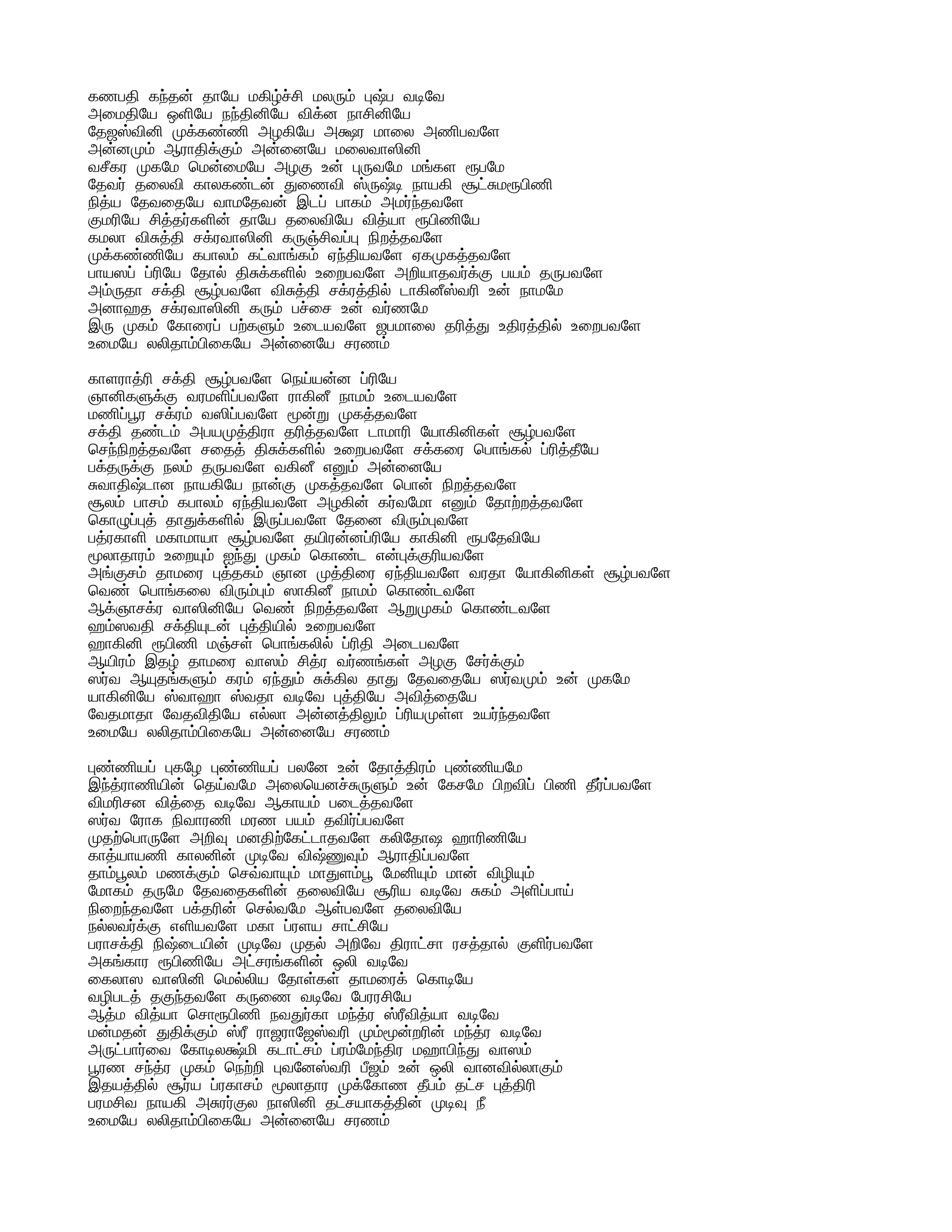கணபதி கந்தன் தாயே மகிழ்ச்சி மலரும் புஷ்ப வடிவே
அமைதியே ஒளியே நந்தினியே விக்ன நாசினியே
தேஜஸ்வினி முக்கண்ணி அழகியே அக்ஷர மாலை அணிபவளே
அன்னமும் ஆராதிக்கும் அன்னையே மலைவாஸினி
வசீகர முகமே மென்மையே அழகு உன் புருவமே மங்கள ரூபமே
தேவர் தலைவி காலகண்டன் துணைவி ஸ்ருஷ்டி நாயகி சூட்சுமரூபிணி
நித்ய தேவதையே வாமதேவன் இடப் பாகம் அமர்ந்தவளே
குமரியே சித்தர்களின் தாயே தலைவியே வித்யா ரூபிணியே
கமலா விசுத்தி சக்ரவாஸினி கருஞ்சிவப்பு நிறத்தவளே
முக்கண்ணியே கபாலம் கட்வாங்கம் ஏந்தியவளே ஏகமுகத்தவளே
பாயஸப் ப்ரியே தோல் திசுக்களில் உறைபவளே அறியாதவர்க்கு பயம் தருபவளே
அம்ருதா சக்தி சூழ்பவளே விசுத்தி சக்ரத்தில் டாகினீஸ்வரி உன் நாமமே
அனாஹத சக்ரவாஸினி கரும் பச்சை உன் வர்ணமே
இரு முகம் கோரைப் பற்களும் உடையவளே ஜபமாலை தரித்து உதிரத்தில் உறைபவளே
உமையே லலிதாம்பிகையே அன்னையே சரணம்
காளராத்ரி சக்தி சூழ்பவளே நெய்யன்ன ப்ரியே
ஞானிகளுக்கு வரமளிப்பவளே ராகினீ நாமம் உடையவளே
மணிப்பூர சக்ரம் வஸிப்பவளே மூன்று முகத்தவளே
சக்தி தண்டம் அபயமுத்திரா தரித்தவளே டாமாரி யோகினிகள் சூழ்பவளே
செந்நிறத்தவளே சதைத் திசுக்களில் உறைபவளே சக்கரை பொங்கல் ப்ரித்தீயே
பக்தருக்கு நலம் தருபவளே வகினீ எனும் அன்னையே
சுவாதிஷ்டான நாயகியே நான்கு முகத்தவளே பொன் நிறத்தவளே
சூலம் பாசம் கபாலம் ஏந்தியவளே அழகின் கர்வமோ எனும் தோற்றத்தவளே
கொழுப்புத் தாதுக்களில் இருப்பவளே தேனை விரும்புவளே
பத்ரகாளி மகாமாயா சூழ்பவளே தயிரன்னப்ரியே காகினி ரூபதேவியே
மூலாதாரம் உறையும் ஐந்து முகம் கொண்ட என்புக்குரியவளே
அங்குசம் தாமரை புத்தகம் ஞான முத்திரை ஏந்தியவளே வரதா யோகினிகள் சூழ்பவளே
வெண் பொங்கலை விரும்பும் ஸாகினீ நாமம் கொண்டவளே
ஆக்ஞாசக்ர வாஸினியே வெண் நிறத்தவளே ஆறுமுகம் கொண்டவளே
ஹம்ஸவதி சக்தியுடன் புத்தியில் உறைபவளே
ஹாகினி ரூபிணி மஞ்சள் பொங்கலில் ப்ரிதி அடைபவளே
ஆயிரம் இதழ் தாமரை வாஸம் சித்ர வர்ணங்கள் அழகு சேர்க்கும்
ஸர்வ ஆயுதங்களும் கரம் ஏந்தும் சுக்கில தாது தேவதையே ஸர்வமும் உன் முகமே
யாகினியே ஸ்வாஹா ஸ்வதா வடிவே புத்தியே அவித்தையே
வேதமாதா வேதவிதியே எல்லா அன்னத்திலும் ப்ரியமுள்ள உயர்ந்தவளே
உமையே லலிதாம்பிகையே அன்னையே சரணம்
புண்ணியப் புகழே புண்ணியப் பலனே உன் தோத்திரம் புண்ணியமே
இந்த்ராணியின் தெய்வமே அலையெனச்சுருளும் உன் கேசமே பிறவிப் பிணி தீர்ப்பவளே
விமரிசன வித்தை வடிவே ஆகாயம் படைத்தவளே
ஸர்வ ரோக நிவாரணி மரண பயம் தவிர்ப்பவளே
முதற்பொருளே அறிவு மனதிற்கேட்டாதவளே கலிதோஷ ஹாரிணியே
காத்யாயணி காலனின் முடிவே விஷ்ணுவும் ஆராதிப்பவளே
தாம்பூலம் மணக்கும் செவ்வாயும் மாதுளம்பூ மேனியும் மான் விழியும்
மோகம் தருமே தேவதைகளின் தலைவியே சூரிய வடிவே சுகம் அளிப்பாய்
நிறைந்தவளே பக்தரின் செல்வமே ஆள்பவளே தலைவியே
நல்லவர்க்கு எளியவளே மகா ப்ரளய சாட்சியே
பராசக்தி நிஷ்டையின் முடிவே முதல் அறிவே திராட்சா ரசத்தால் குளிர்பவளே
அகங்கார ரூபிணியே அட்சரங்களின் ஒலி வடிவே
கைலாஸ வாஸினி மெல்லிய தோள்கள் தாமரைக் கொடியே
வழிபடத் தகுந்தவளே கருணை வடிவே பேரரசியே
ஆத்ம வித்யா சொரூபிணி நவதுர்கா மந்த்ர ஸ்ரீவித்யா வடிவே
மன்மதன் துதிக்கும் ஸ்ரீ ராஜராஜேஸ்வரி மும்மூன்றரின் மந்த்ர வடிவே
அருட்பார்வை கோடிலக்ஷ்மி கடாட்சம் ப்ரம்மேந்திர மஹாபிந்து வாஸம்
பூரண சந்த்ர முகம் நெற்றி புவனேஸ்வரி பீஜம் உன் ஒலி வானவில்லாகும்
இதயத்தில் சூர்ய ப்ரகாசம் மூலாதார முக்கோண தீபம் தட்ச புத்திரி
பரமசிவ நாயகி அசுரர்குல நாஸினி தட்சயாகத்தின் முடிவு நீ
உமையே லலிதாம்பிகையே அன்னையே சரணம்
 