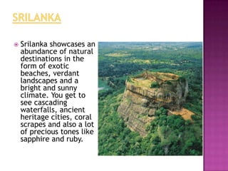    Srilanka showcases an
    abundance of natural
    destinations in the
    form of exotic
    beaches, verdant
    landscapes and a
    bright and sunny
    climate. You get to
    see cascading
    waterfalls, ancient
    heritage cities, coral
    scrapes and also a lot
    of precious tones like
    sapphire and ruby.
 