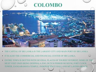COLOMBO
• THE CAPITAL OF SRI LANKA-IS THE LARGEST CITY AND MAIN PORT OF SRI LANKA.
• IT IS ALSO THE COMMERCIAL AND FINANCIAL CENTER OF SRI LANKA.
• ENTIRE TOWN IS DOTTED WITH SEVERAL PLACES OF TOURIST INTEREST, SOME OF THE
MUST VISIT ONES BEING DEHIWALA ZOO, DUTCH PERIOD MUSEUM, FORT CLOCK
TOWER, GANGARAMAYA TEMPLE, INDEPENDENCE HALL AND MT LAVINIA BEACH.
 