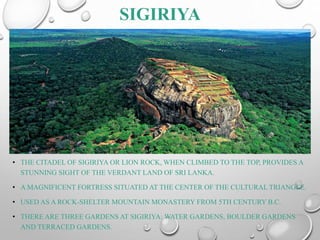 SIGIRIYA
• THE CITADEL OF SIGIRIYA OR LION ROCK, WHEN CLIMBED TO THE TOP, PROVIDES A
STUNNING SIGHT OF THE VERDANT LAND OF SRI LANKA.
• A MAGNIFICENT FORTRESS SITUATED AT THE CENTER OF THE CULTURAL TRIANGLE.
• USED AS A ROCK-SHELTER MOUNTAIN MONASTERY FROM 5TH CENTURY B.C.
• THERE ARE THREE GARDENS AT SIGIRIYA: WATER GARDENS, BOULDER GARDENS
AND TERRACED GARDENS.
 