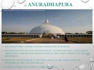 ANURADHAPURA
• SRI LANKA'S FIRST CAPITAL FOUNDED DURING 4TH CENTURY B.C.
• RELIGIOUS PLACES INCLUDE RUWANWELISAYA, JETAWANARAMAYA, ABAYAGIRIYA,
MIRISAVETIYA AND SRI MAHA BODHIYA (ONE OF THE OLDEST CHRONICLED TREES IN
THE WORLD)
• FROM THE 4TH CENTURY BC, IT WAS THE CAPITAL OF SRI LANKA UNTIL THE
BEGINNING OF THE 11TH CENTURYA.D.
• IT IS THE OLDEST CITY IN THE CULTURAL TRIANGLE.
 