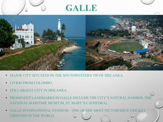 GALLE
• MAJOR CITY SITUATED IN THE SOUTHWESTERN TIP OF SRILANKA.
• 119 KM FROM COLOMBO.
• 4TH LARGEST CITY IN SRILANKA.
• PROMINENT LANDMARKS IN GALLE INCLUDE THE CITY’S NATURAL HARBOR, THE
NATIONAL MARITIME MUSEUM, ST. MARY’S CATHEDRAL.
• GALLE INTERNATIONAL STADIUM – ONE OF THE MOST PICTURESQUE CRICKET
GROUNDS IN THE WORLD.
 