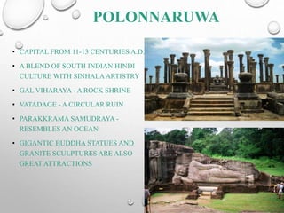 POLONNARUWA
• CAPITAL FROM 11-13 CENTURIES A.D.
• A BLEND OF SOUTH INDIAN HINDI
CULTURE WITH SINHALAARTISTRY
• GAL VIHARAYA - A ROCK SHRINE
• VATADAGE - A CIRCULAR RUIN
• PARAKKRAMA SAMUDRAYA -
RESEMBLES AN OCEAN
• GIGANTIC BUDDHA STATUES AND
GRANITE SCULPTURES ARE ALSO
GREAT ATTRACTIONS
 