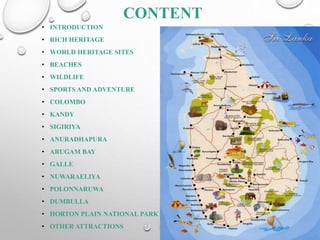 CONTENT
• INTRODUCTION
• RICH HERITAGE
• WORLD HERITAGE SITES
• BEACHES
• WILDLIFE
• SPORTS AND ADVENTURE
• COLOMBO
• KANDY
• SIGIRIYA
• ANURADHAPURA
• ARUGAM BAY
• GALLE
• NUWARAELIYA
• POLONNARUWA
• DUMBULLA
• HORTON PLAIN NATIONAL PARK
• OTHER ATTRACTIONS
 