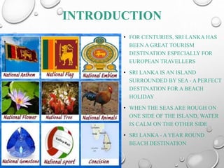 INTRODUCTION
• FOR CENTURIES, SRI LANKA HAS
BEEN A GREAT TOURISM
DESTINATION ESPECIALLY FOR
EUROPEAN TRAVELLERS
• SRI LANKA IS AN ISLAND
SURROUNDED BY SEA - A PERFECT
DESTINATION FOR A BEACH
HOLIDAY
• WHEN THE SEAS ARE ROUGH ON
ONE SIDE OF THE ISLAND, WATER
IS CALM ON THE OTHER SIDE
• SRI LANKA - A YEAR ROUND
BEACH DESTINATION
 