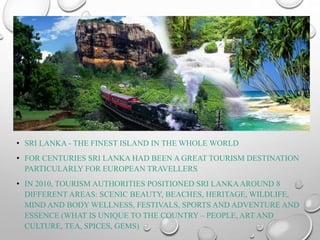 • SRI LANKA - THE FINEST ISLAND IN THE WHOLE WORLD
• FOR CENTURIES SRI LANKA HAD BEEN A GREAT TOURISM DESTINATION
PARTICULARLY FOR EUROPEAN TRAVELLERS
• IN 2010, TOURISM AUTHORITIES POSITIONED SRI LANKAAROUND 8
DIFFERENT AREAS: SCENIC BEAUTY, BEACHES, HERITAGE, WILDLIFE,
MIND AND BODY WELLNESS, FESTIVALS, SPORTS AND ADVENTURE AND
ESSENCE (WHAT IS UNIQUE TO THE COUNTRY – PEOPLE, ART AND
CULTURE, TEA, SPICES, GEMS)
 