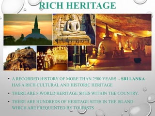 RICH HERITAGE
• A RECORDED HISTORY OF MORE THAN 2500 YEARS - SRI LANKA
HAS A RICH CULTURAL AND HISTORIC HERITAGE
• THERE ARE 8 WORLD HERITAGE SITES WITHIN THE COUNTRY.
• THERE ARE HUNDREDS OF HERITAGE SITES IN THE ISLAND
WHICH ARE FREQUENTED BY TOURISTS
 