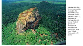 Sigiriya (Lion Rock)
is an ancient palace
located in the
Central Province,
Sri Lanka. Sigiriya
today is a UNESCO
listed World
Heritage Site. It is
one of the best
preserved
examples of
ancient urban
planning. It is the
most visited
historic site in Sri
Lanka
 
