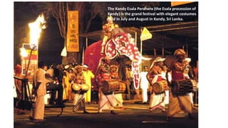 The Kandy Esala Perahera (the Esala procession of
Kandy) is the grand festival with elegant costumes
held in July and August in Kandy, Sri Lanka.
 