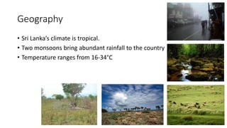 Geography
• Sri Lanka’s climate is tropical.
• Two monsoons bring abundant rainfall to the country
• Temperature ranges from 16-34°C
 