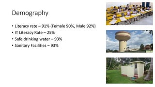 Demography
• Literacy rate – 91% (Female 90%, Male 92%)
• IT Literacy Rate – 25%
• Safe drinking water – 93%
• Sanitary Facilities – 93%
 