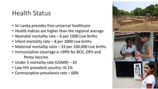 Health Status
• Sri Lanka provides free universal healthcare
• Health Indices are higher than the regional average
• Neonatal mortality rate – 6 per 1000 Live births
• Infant mortality rate – 8 per 1000 Live births
• Maternal mortality ratio – 33 per 100,000 Live births
• Immunization coverage is >99% for BCG, OPV and
Penta Vaccine
• Under 5 mortality rate (U5MR) – 10
• Low HIV prevalent country <0.1%
• Contraceptive prevalence rate – 68%
 