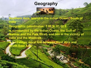 Geography
• Southern Asia, island in the Indian Ocean, South of
India
• Geographic coordinates: 7 00 N, 81 00 E
• Is surrounded by the Indian Ocean, the Gulf of
Mannar and the Palk Strait, and lies in the vicinity of
India and the Maldives.
• Is a strategic naval link between West Asia and
South East Asia.
 