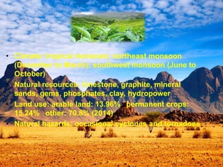 • Climate: tropical monsoon; northeast monsoon
(December to March); southwest monsoon (June to
October)
• Natural resources: limestone, graphite, mineral
sands, gems, phosphates, clay, hydropower
• Land use: arable land: 13.96% permanent crops:
15.24% other: 70.8% (2014)
• Natural hazards: occasional cyclones and tornadoes
 