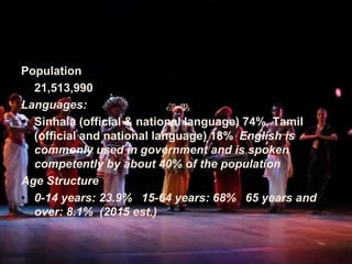 Population
• 21,513,990
Languages:
 Sinhala (official & national language) 74%, Tamil
(official and national language) 18% English is
commonly used in government and is spoken
competently by about 40% of the population
Age Structure
• 0-14 years: 23.9% 15-64 years: 68% 65 years and
over: 8.1% (2015 est.)
 