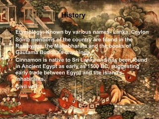 History
• Etymology: Known by various names- Lanka, Ceylon
• Some mentions of the country are found in the
Ramayana, the Mahabharata and the books of
Gautama Buddha's teachings.
• Cinnamon is native to Sri Lanka and has been found
in Ancient Egypt as early as 1500 BC, suggesting
early trade between Egypt and the island's
inhabitants.
• Civil war
 