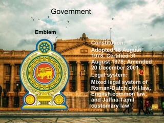 Government
Emblem
• Constitution:
Adopted 16 August
1978, Certified 31
August 1978; Amended
20 December 2001
• Legal system:
Mixed legal system of
Roman-Dutch civil law,
English common law,
and Jaffna Tamil
customary law
 