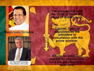 Maithripala Sirisena
• The president is both
the Chief of State and
Head of Government.
• Cabinet: Cabinet
appointed by the
president in
consultation with the
prime minister.
• Elections: president
elected by popular vote
for a six-year term (two-
term limit)
 