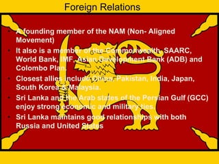Foreign Relations
• A founding member of the NAM (Non- Aligned
Movement)
• It also is a member of the Commonwealth, SAARC,
World Bank, IMF, Asian Development Bank (ADB) and
Colombo Plan.
• Closest allies include China, Pakistan, India, Japan,
South Korea & Malaysia.
• Sri Lanka and the Arab states of the Persian Gulf (GCC)
enjoy strong economic and military ties.
• Sri Lanka maintains good relationships with both
Russia and United States
 