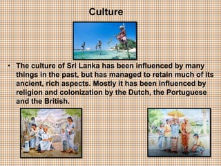 Culture
• The culture of Sri Lanka has been influenced by many
things in the past, but has managed to retain much of its
ancient, rich aspects. Mostly it has been influenced by
religion and colonization by the Dutch, the Portuguese
and the British.
 