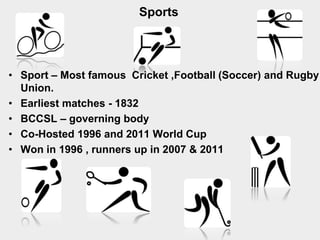 Sports
• Sport – Most famous Cricket ,Football (Soccer) and Rugby
Union.
• Earliest matches - 1832
• BCCSL – governing body
• Co-Hosted 1996 and 2011 World Cup
• Won in 1996 , runners up in 2007 & 2011
 